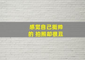 感觉自己挺帅的 拍照却很丑